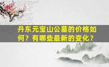 丹东元宝山公墓的价格如何？有哪些最新的变化？