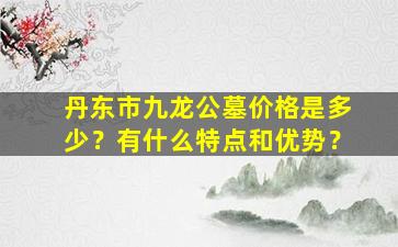 丹东市九龙公墓价格是多少？有什么特点和优势？