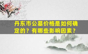 丹东市公墓价格是如何确定的？有哪些影响因素？