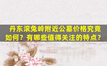 丹东滚兔岭附近公墓价格究竟如何？有哪些值得关注的特点？