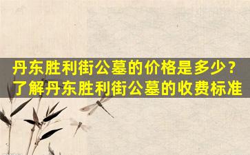 丹东胜利街公墓的价格是多少？了解丹东胜利街公墓的收费标准