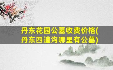 丹东花园公墓收费价格(丹东四道沟哪里有公墓)