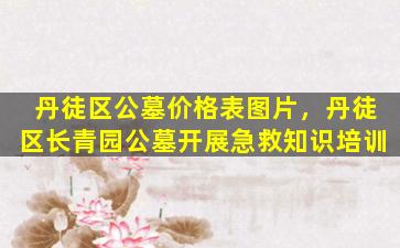 丹徒区公墓价格表图片，丹徒区长青园公墓开展急救知识培训