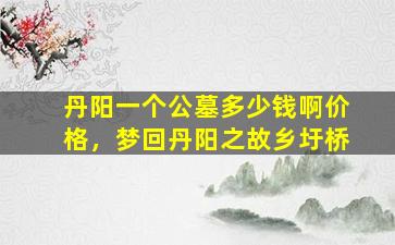 丹阳一个公墓多少钱啊价格，梦回丹阳之故乡圩桥
