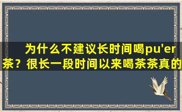 为什么不建议长时间喝pu'er茶？很长一段时间以来喝茶茶真的有很多副作用吗？
