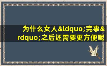 为什么女人“完事”之后还需要更方便呢？事前事后记住这些事
