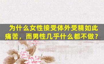 为什么女性接受体外受精如此痛苦，而男性几乎什么都不做？