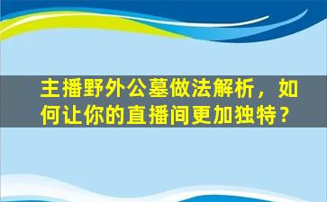 主播野外公墓做法解析，如何让你的直播间更加独特？