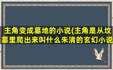 主角变成墓地的小说(主角是从坟墓里爬出来叫什么朱清的玄幻小说)