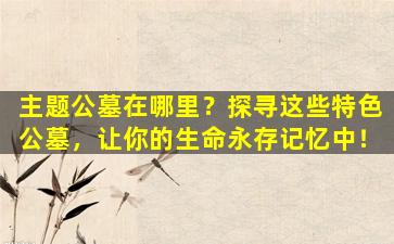 主题公墓在哪里？探寻这些特色公墓，让你的生命永存记忆中！