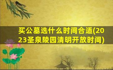 买公墓选什么时间合适(2023圣泉陵园清明开放时间)