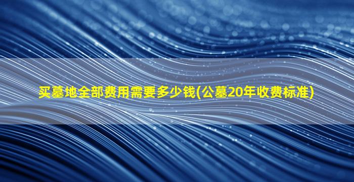 买墓地全部费用需要多少钱(公墓20年收费标准)
