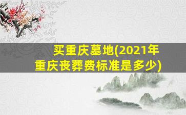 买重庆墓地(2021年重庆丧葬费标准是多少)