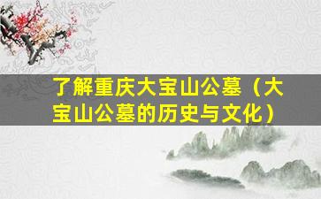 了解重庆大宝山公墓（大宝山公墓的历史与文化）