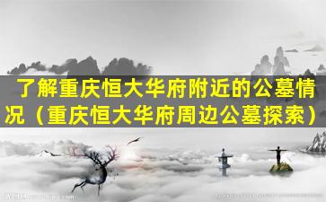了解重庆恒大华府附近的公墓情况（重庆恒大华府周边公墓探索）