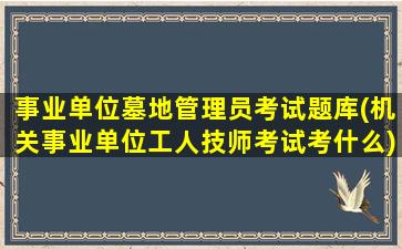 事业单位墓地管理员考试题库(机关事业单位工人技师考试考什么)