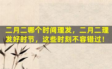 二月二哪个时间理发，二月二理发好时节，这些时刻不容错过！