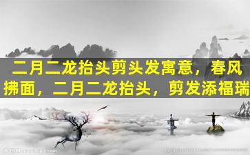 二月二龙抬头剪头发寓意，春风拂面，二月二龙抬头，剪发添福瑞