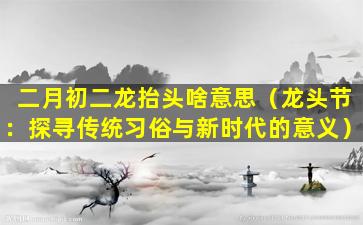 二月初二龙抬头啥意思（龙头节：探寻传统习俗与新时代的意义）