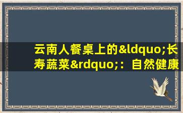 云南人餐桌上的“长寿蔬菜”：自然健康成分的几种金色好处