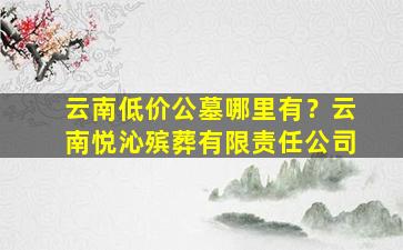 云南低价公墓哪里有？云南悦沁殡葬有限责任公司