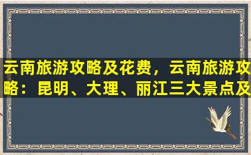 云南旅游攻略及花费，云南旅游攻略：昆明、大理、丽江三大景点及花费