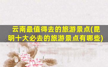 云南最值得去的旅游景点(昆明十大必去的旅游景点有哪些)
