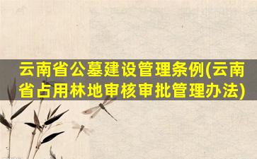 云南省公墓建设管理条例(云南省占用林地审核审批管理办法)