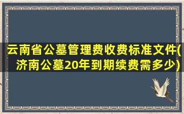 云南省公墓管理费收费标准文件(济南公墓20年到期续费需多少)
