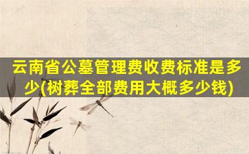 云南省公墓管理费收费标准是多少(树葬全部费用大概多少钱)