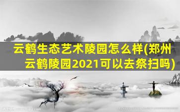 云鹤生态艺术陵园怎么样(郑州云鹤陵园2021可以去祭扫吗)