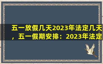 五一放假几天2023年法定几天，五一假期安排：2023年法定节假日天数及具体放假时间