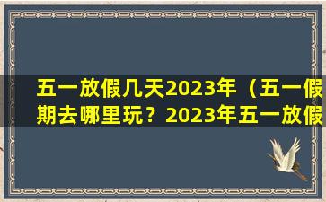 五一放假几天2023年（五一假期去哪里玩？2023年五一放假几天）
