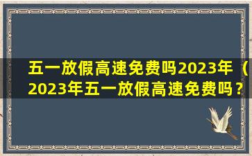 五一放假高速免费吗2023年（2023年五一放假高速免费吗？）
