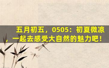 五月初五，0505：初夏微凉，一起去感受大自然的魅力吧！