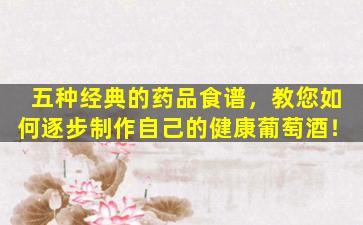 五种经典的药品食谱，教您如何逐步制作自己的健康葡萄酒！