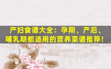 产妇食谱大全：孕期、产后、哺乳期都适用的营养菜谱推荐！