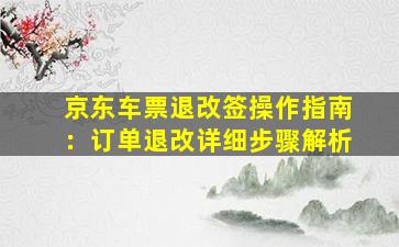 京东车票退改签操作指南：订单退改详细步骤解析