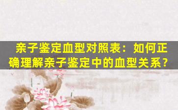 亲子鉴定血型对照表：如何正确理解亲子鉴定中的血型关系？