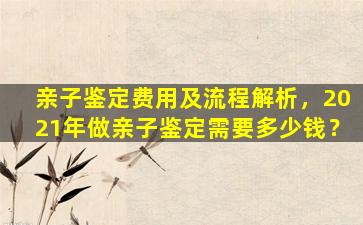 亲子鉴定费用及流程解析，2021年做亲子鉴定需要多少钱？