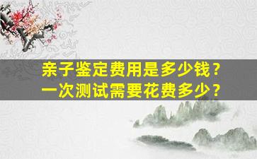 亲子鉴定费用是多少钱？一次测试需要花费多少？