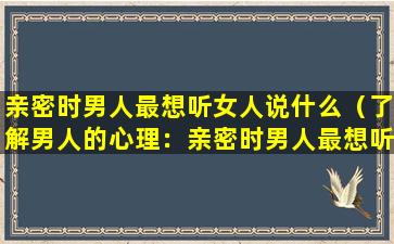 亲密时男人最想听女人说什么（了解男人的心理：亲密时男人最想听女人说什么？）