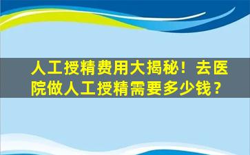 人工授精费用大揭秘！去医院做人工授精需要多少钱？