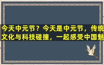 今天中元节？今天是中元节，传统文化与科技碰撞，一起感受中国魅力