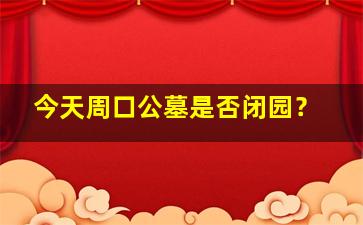 今天周口公墓是否闭园？