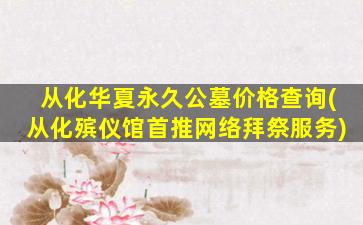 从化华夏永久公墓价格查询(从化殡仪馆首推网络拜祭服务)
