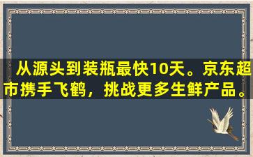 从源头到装瓶最快10天。京东超市携手飞鹤，挑战更多生鲜产品。超过28天未发货将进行赔偿。
