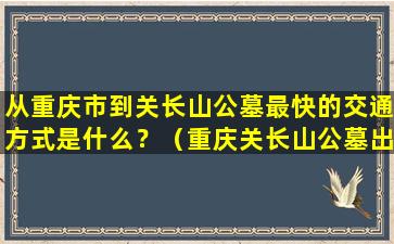 从重庆市到关长山公墓最快的交通方式是什么？（重庆关长山公墓出行攻略）