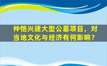 仲恺兴建大型公墓项目，对当地文化与经济有何影响？
