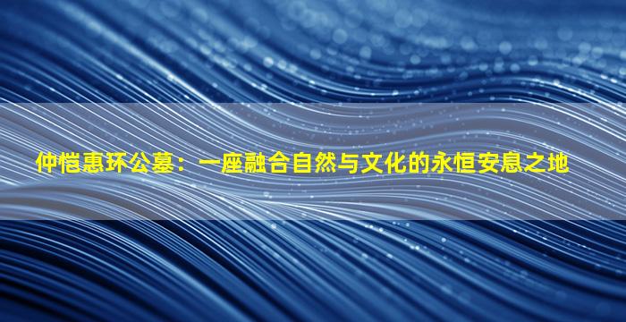 仲恺惠环公墓：一座融合自然与文化的永恒安息之地